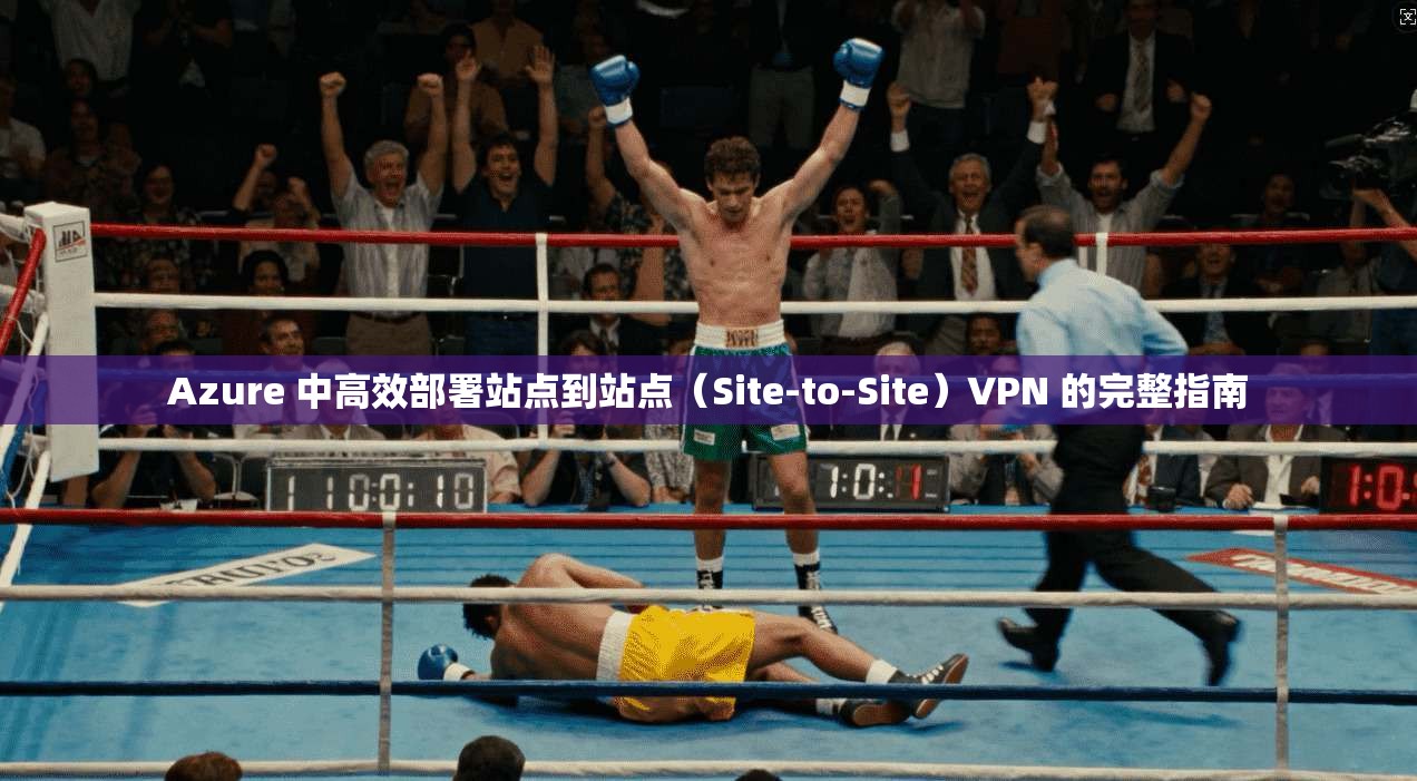 Azure 中高效部署站点到站点（Site-to-Site）VPN 的完整指南