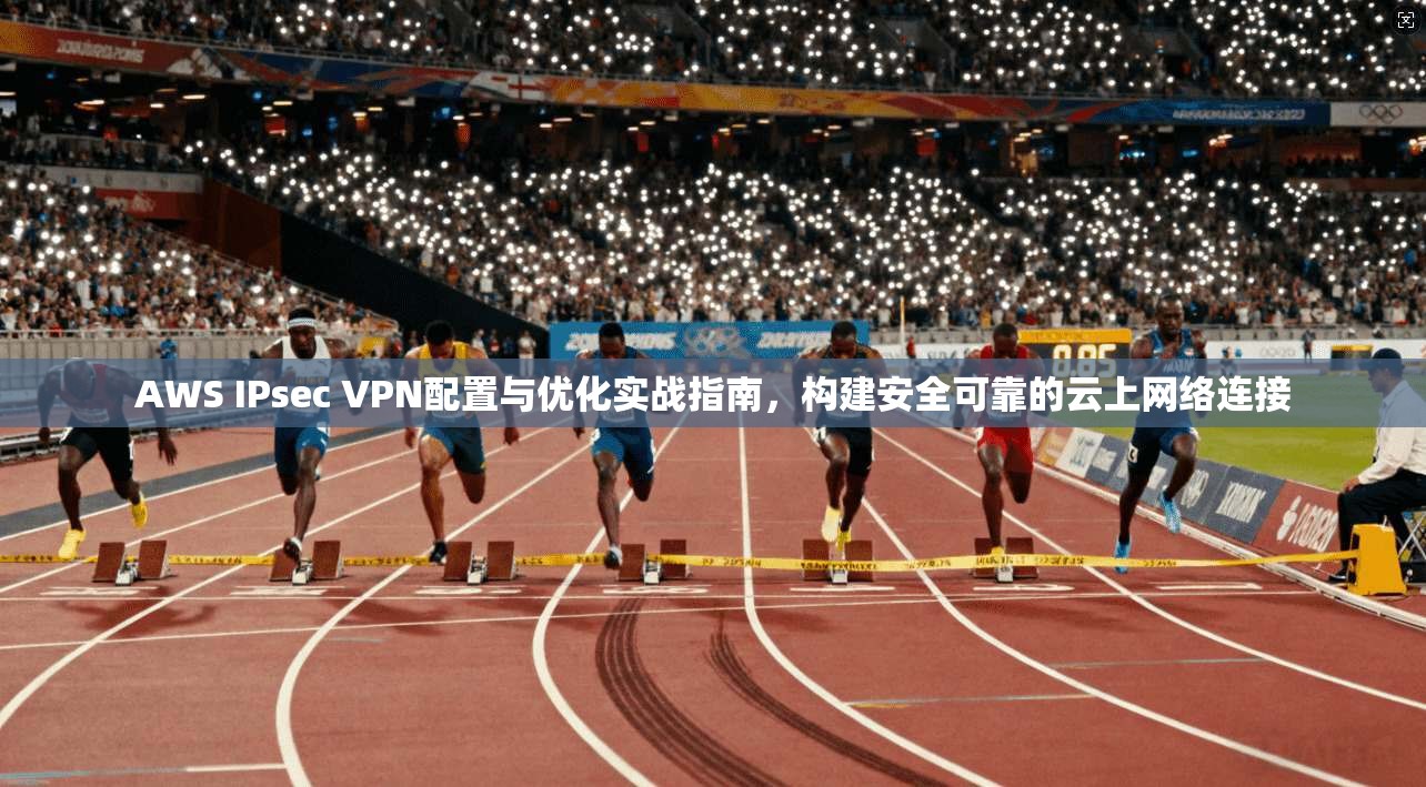 AWS IPsec VPN配置与优化实战指南，构建安全可靠的云上网络连接