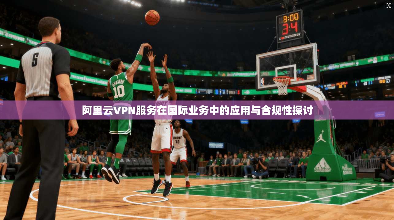 阿里云VPN服务在国际业务中的应用与合规性探讨