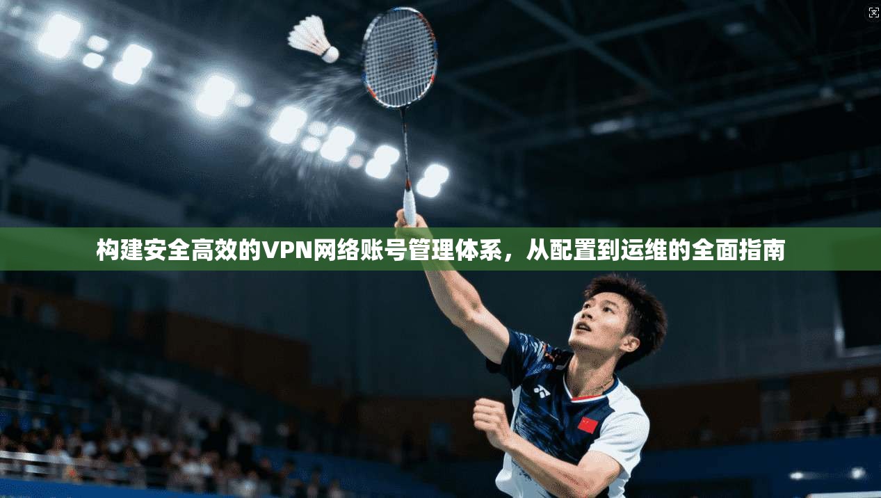 构建安全高效的VPN网络账号管理体系,从配置到运维的全面指南 构建安全高效的VPN网络账号管理体系,从配置到运维的全面指南