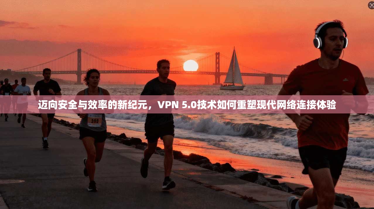 迈向安全与效率的新纪元，VPN 5.0技术如何重塑现代网络连接体验