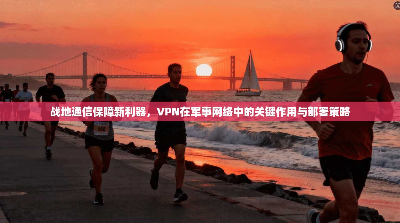 战地通信保障新利器，VPN在军事网络中的关键作用与部署策略