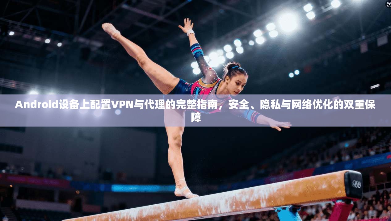 Android设备上配置VPN与代理的完整指南，安全、隐私与网络优化的双重保障