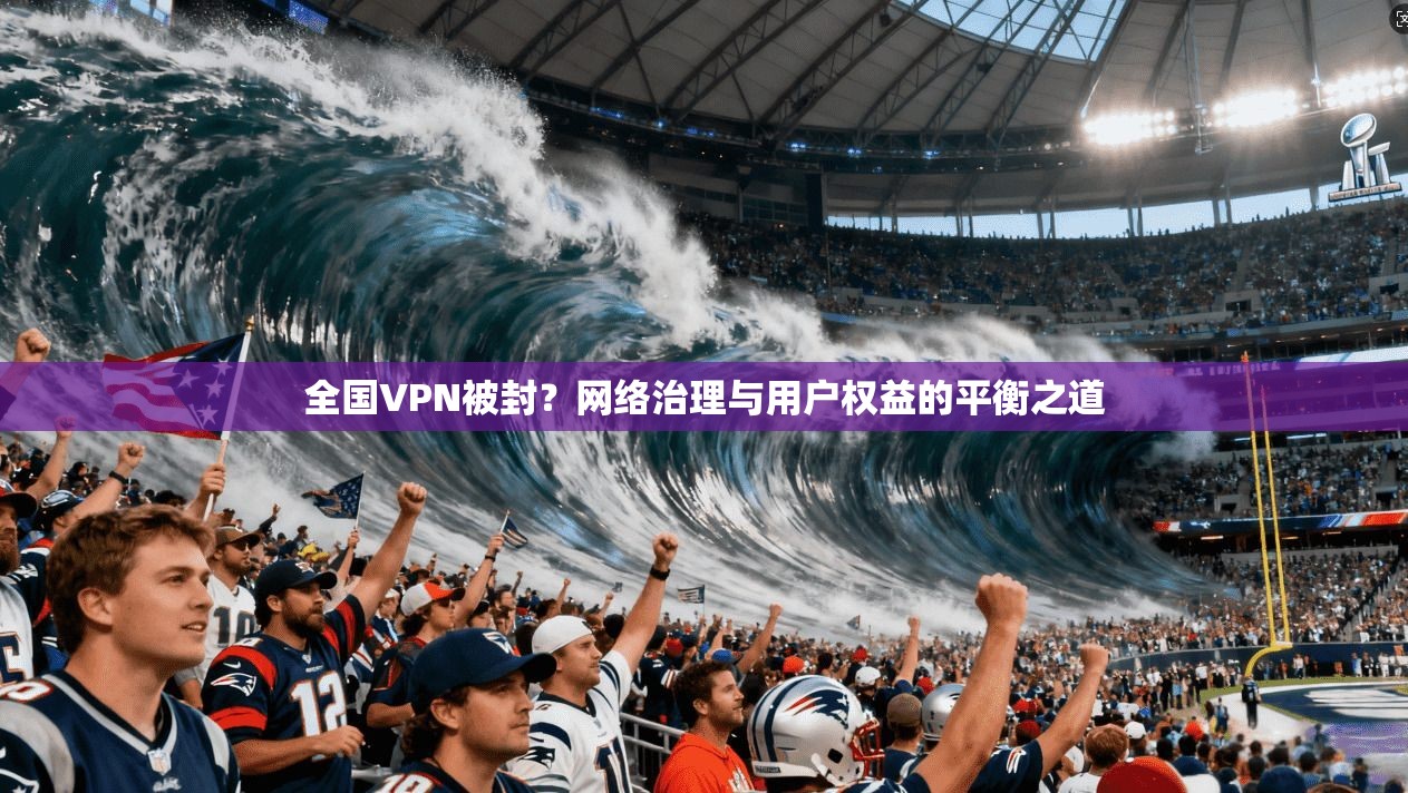 全国VPN被封？网络治理与用户权益的平衡之道