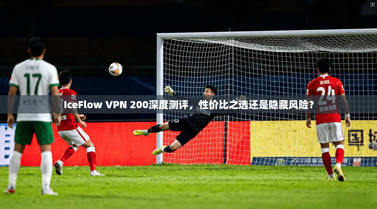 IceFlow VPN 200深度测评,性价比之选还是隐藏风险? IceFlow VPN 200深度测评,性价比之选还是隐藏风险?