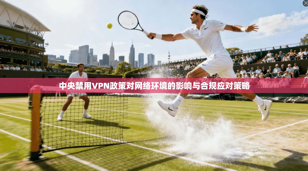 中央禁用VPN政策对网络环境的影响与合规应对策略