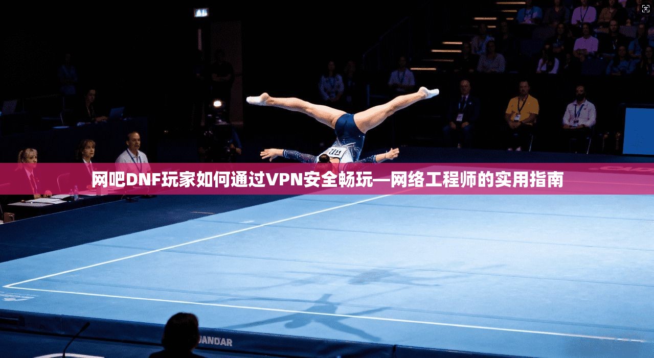 网吧DNF玩家如何通过VPN安全畅玩—网络工程师的实用指南