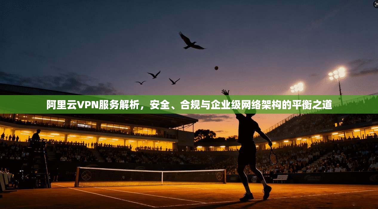 阿里云VPN服务解析，安全、合规与企业级网络架构的平衡之道