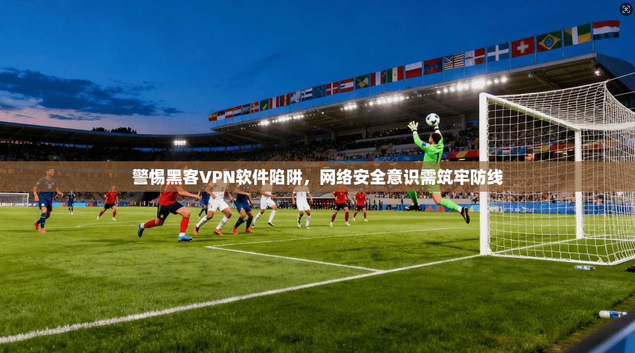 警惕黑客VPN软件陷阱，网络安全意识需筑牢防线