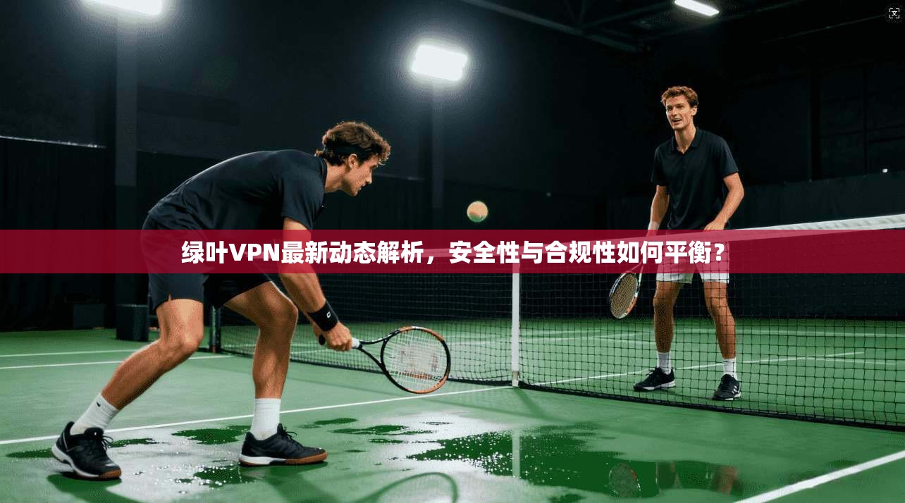 绿叶VPN最新动态解析,安全性与合规性如何平衡? 绿叶VPN最新动态解析,安全性与合规性如何平衡?