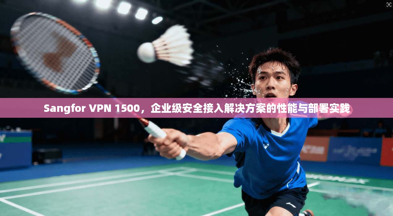 Sangfor VPN 1500，企业级安全接入解决方案的性能与部署实践