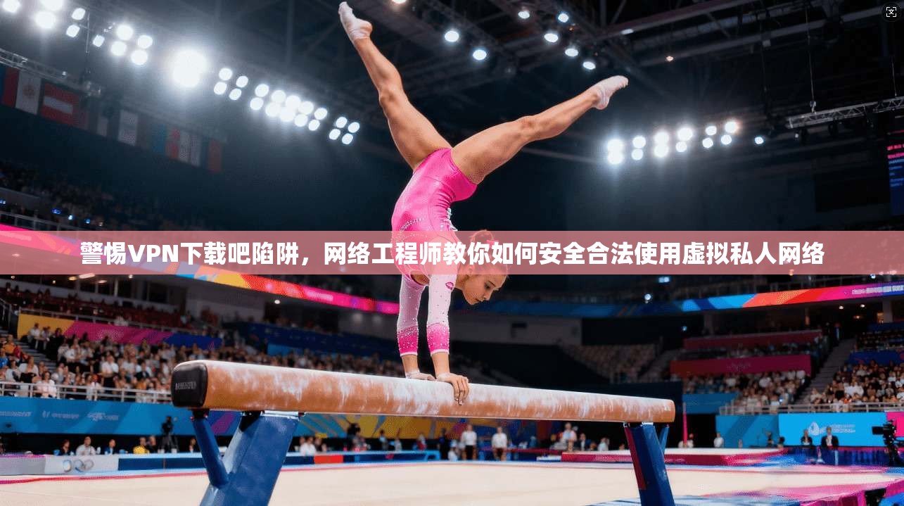 警惕VPN下载吧陷阱，网络工程师教你如何安全合法使用虚拟私人网络
