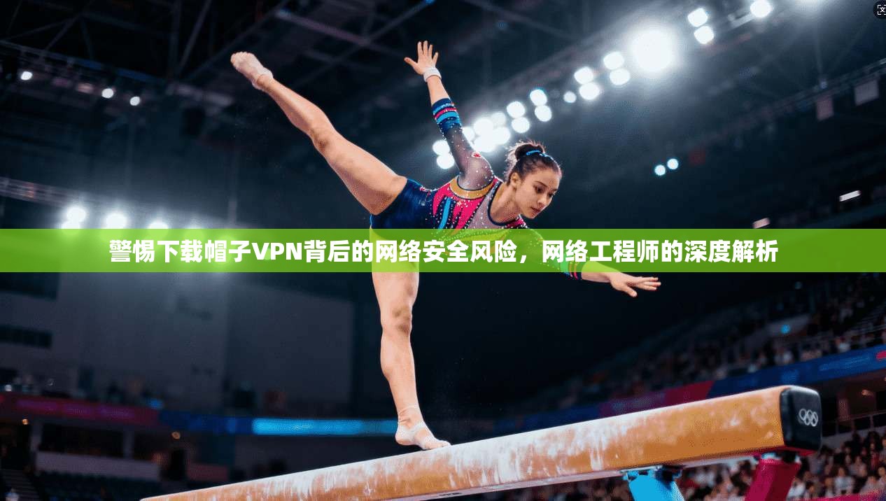 警惕下载帽子VPN背后的网络安全风险，网络工程师的深度解析