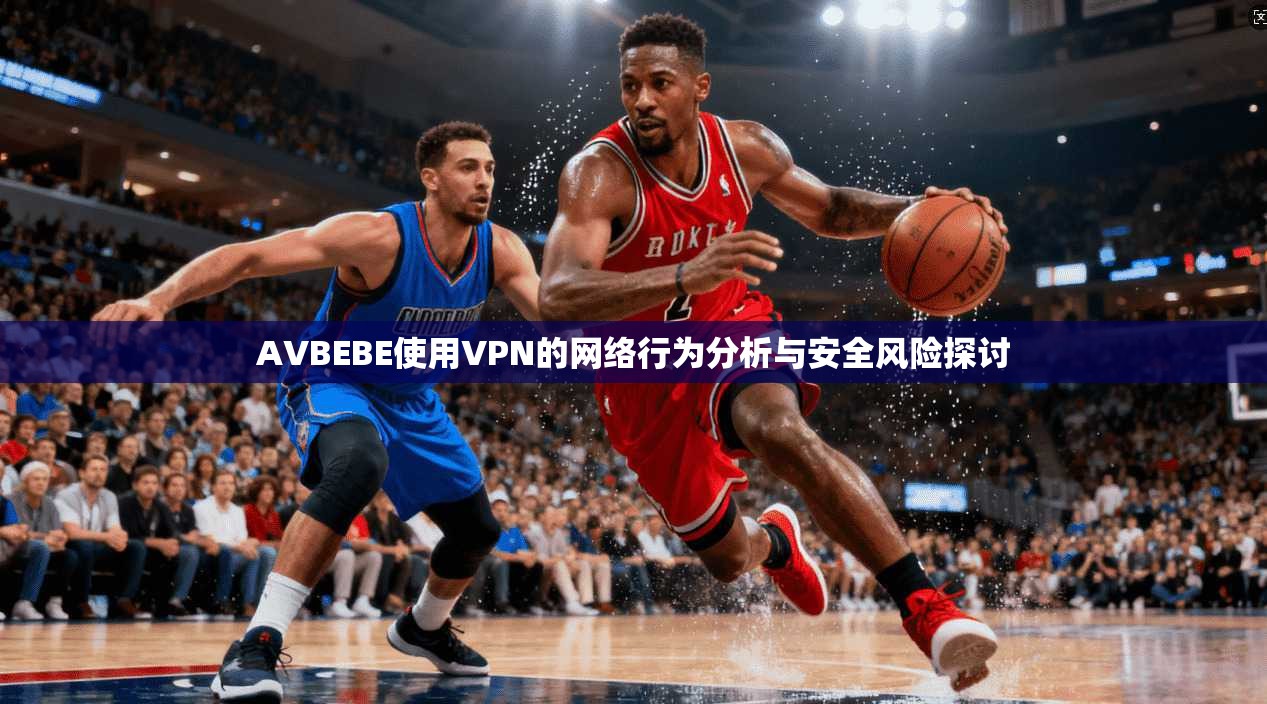 AVBEBE使用VPN的网络行为分析与安全风险探讨