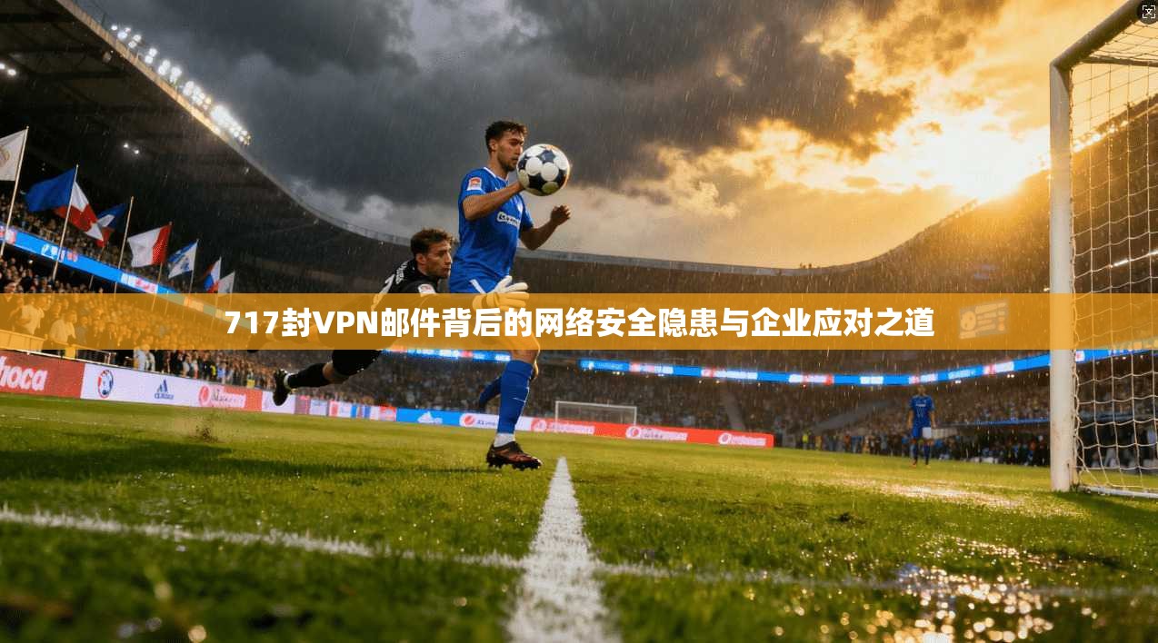 717封VPN邮件背后的网络安全隐患与企业应对之道