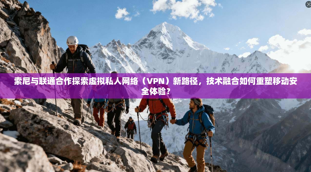 索尼与联通合作探索虚拟私人网络（VPN）新路径，技术融合如何重塑移动安全体验？