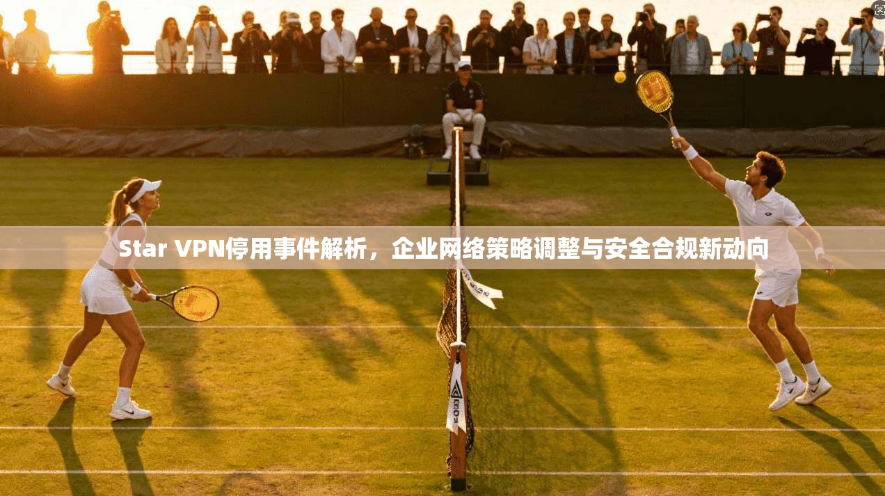 Star VPN停用事件解析，企业网络策略调整与安全合规新动向