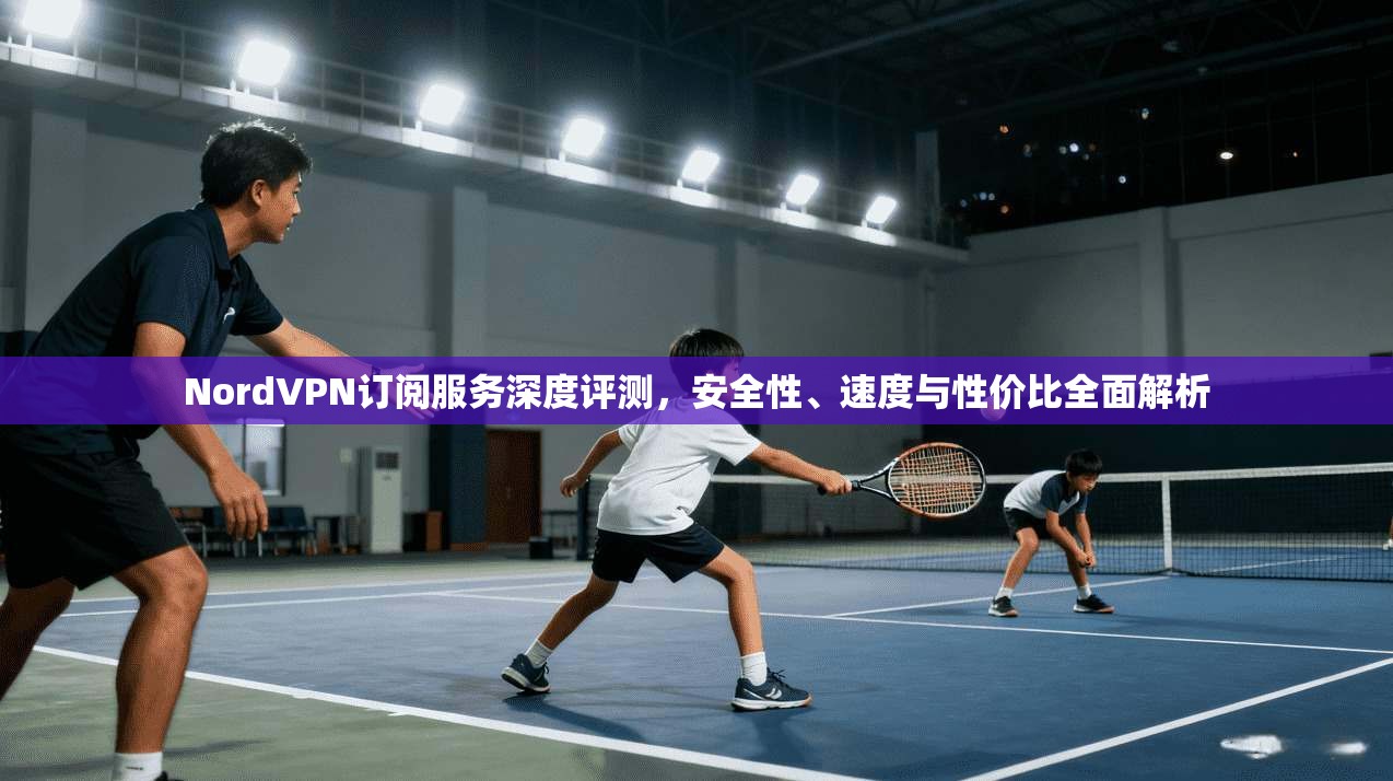 NordVPN订阅服务深度评测,安全性、速度与性价比全面解析 NordVPN订阅服务深度评测,安全性、速度与性价比全面解析