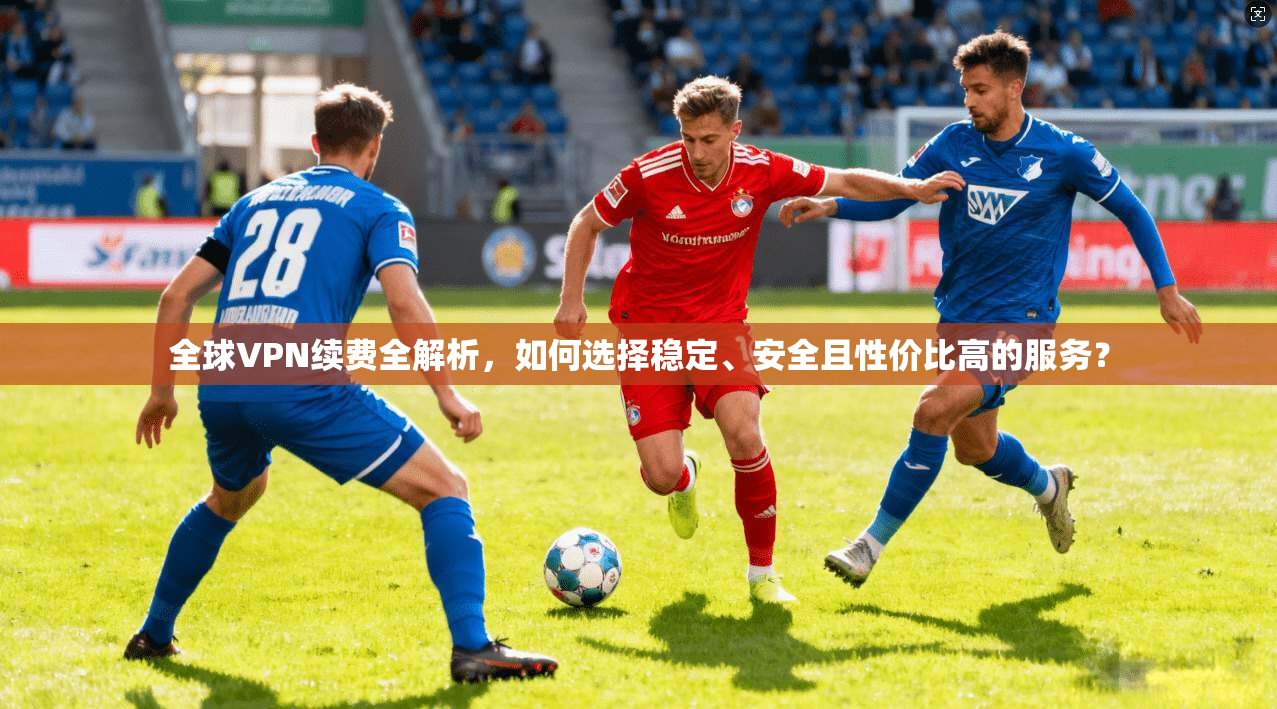 全球VPN续费全解析，如何选择稳定、安全且性价比高的服务？
