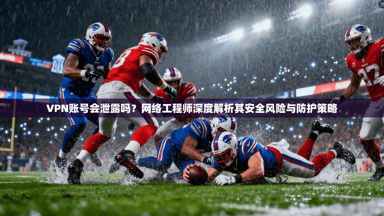 VPN账号会泄露吗？网络工程师深度解析其安全风险与防护策略