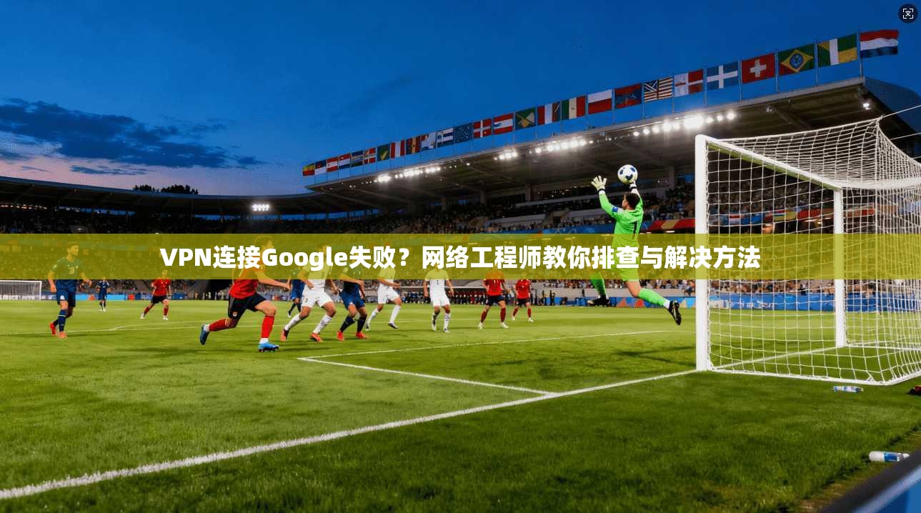 VPN连接Google失败？网络工程师教你排查与解决方法