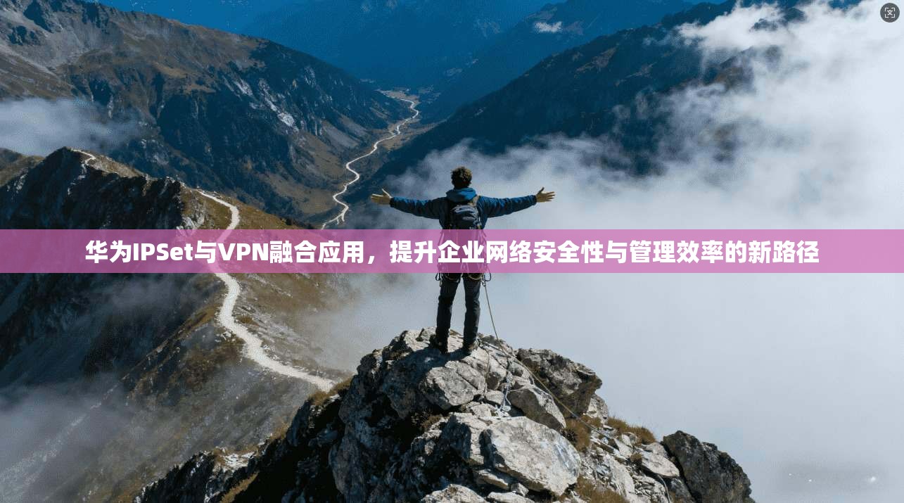 华为IPSet与VPN融合应用，提升企业网络安全性与管理效率的新路径