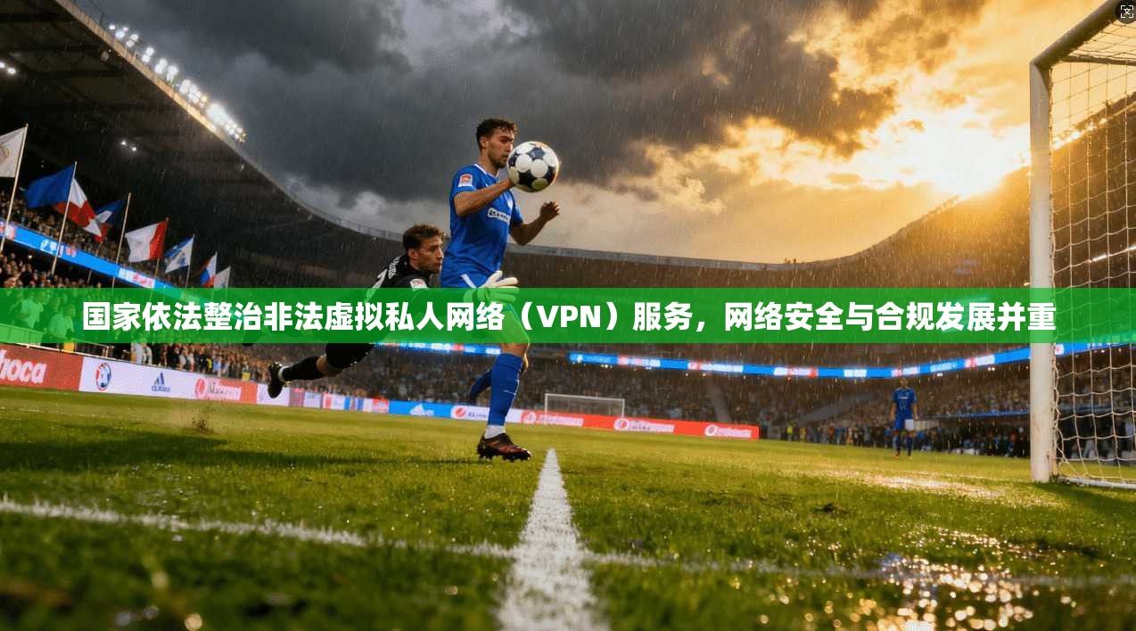 国家依法整治非法虚拟私人网络（VPN）服务，网络安全与合规发展并重
