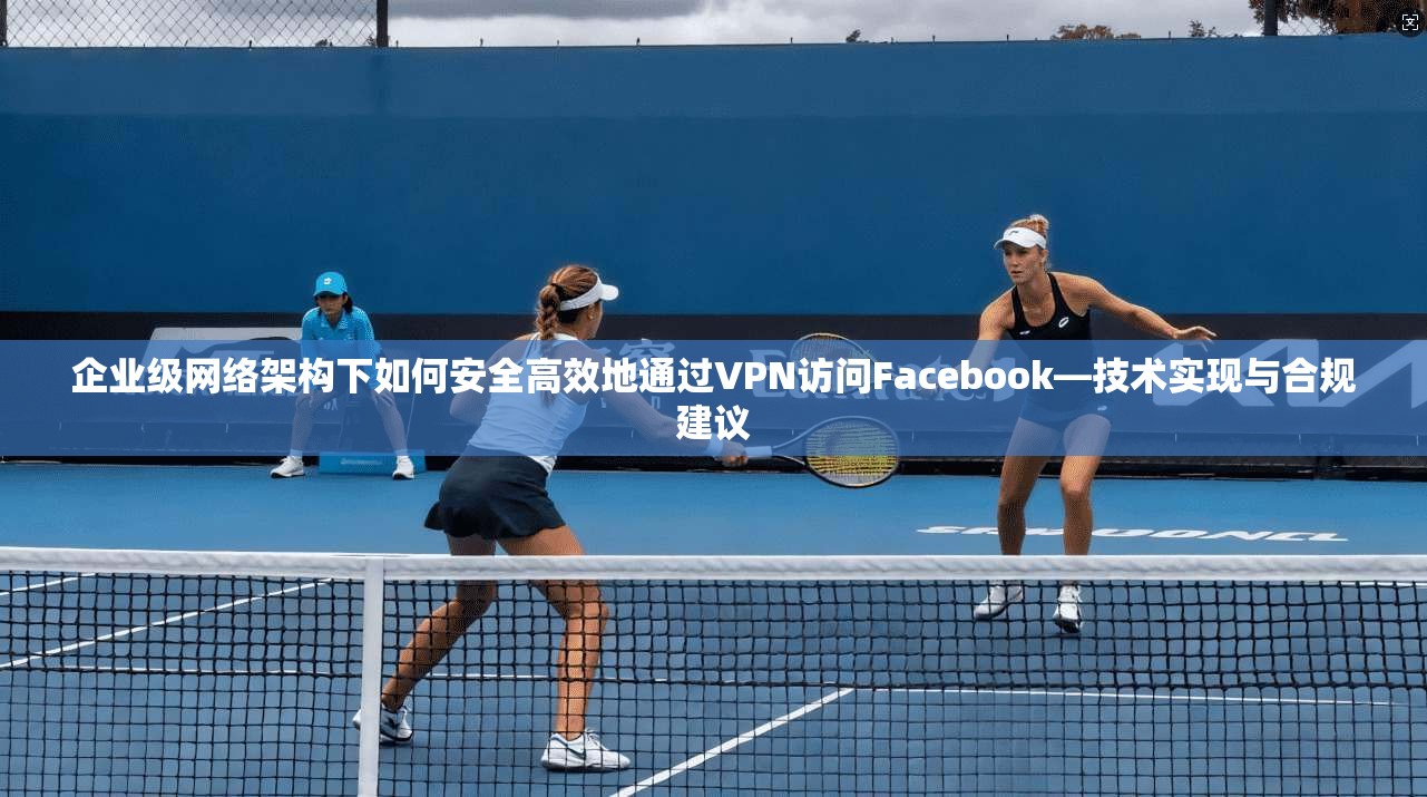 企业级网络架构下如何安全高效地通过VPN访问Facebook—技术实现与合规建议