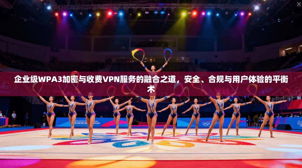 企业级WPA3加密与收费VPN服务的融合之道，安全、合规与用户体验的平衡术