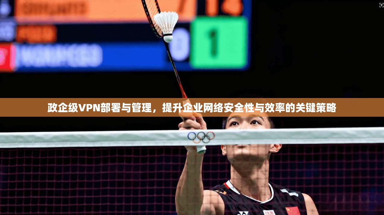 政企级VPN部署与管理，提升企业网络安全性与效率的关键策略