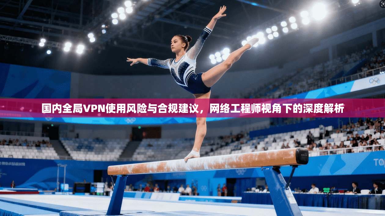 国内全局VPN使用风险与合规建议，网络工程师视角下的深度解析