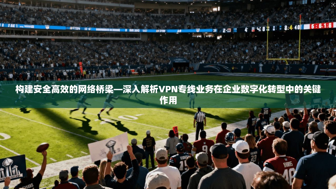 构建安全高效的网络桥梁—深入解析VPN专线业务在企业数字化转型中的关键作用