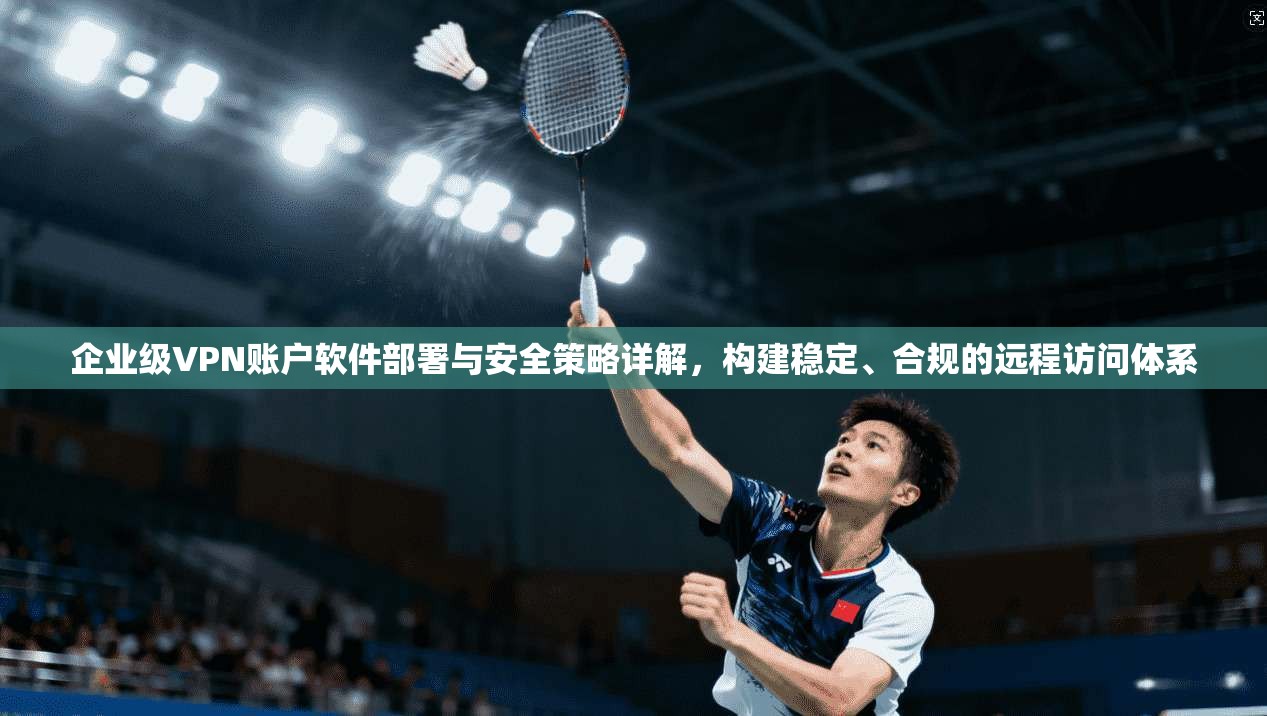 企业级VPN账户软件部署与安全策略详解，构建稳定、合规的远程访问体系