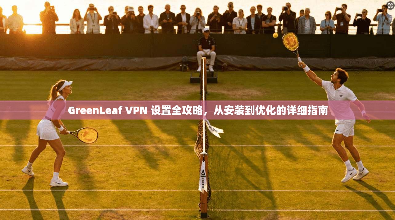 GreenLeaf VPN 设置全攻略，从安装到优化的详细指南