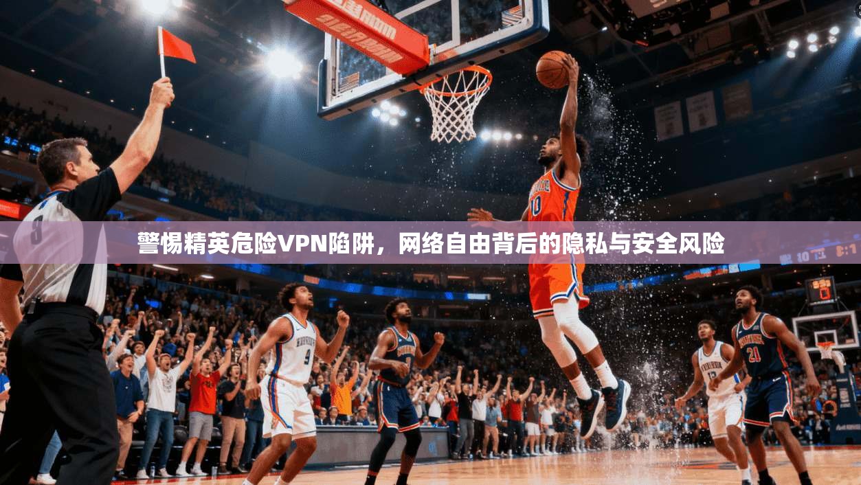 警惕精英危险VPN陷阱，网络自由背后的隐私与安全风险
