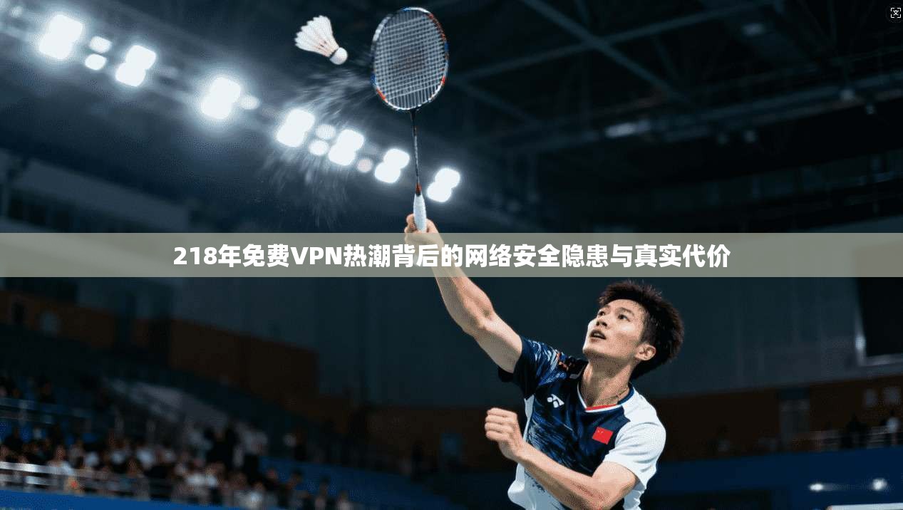 218年免费VPN热潮背后的网络安全隐患与真实代价