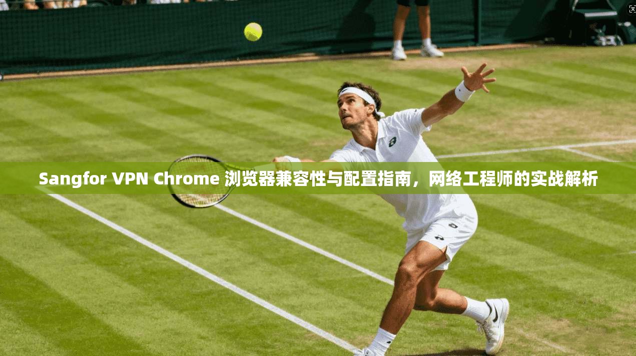 Sangfor VPN Chrome 浏览器兼容性与配置指南，网络工程师的实战解析