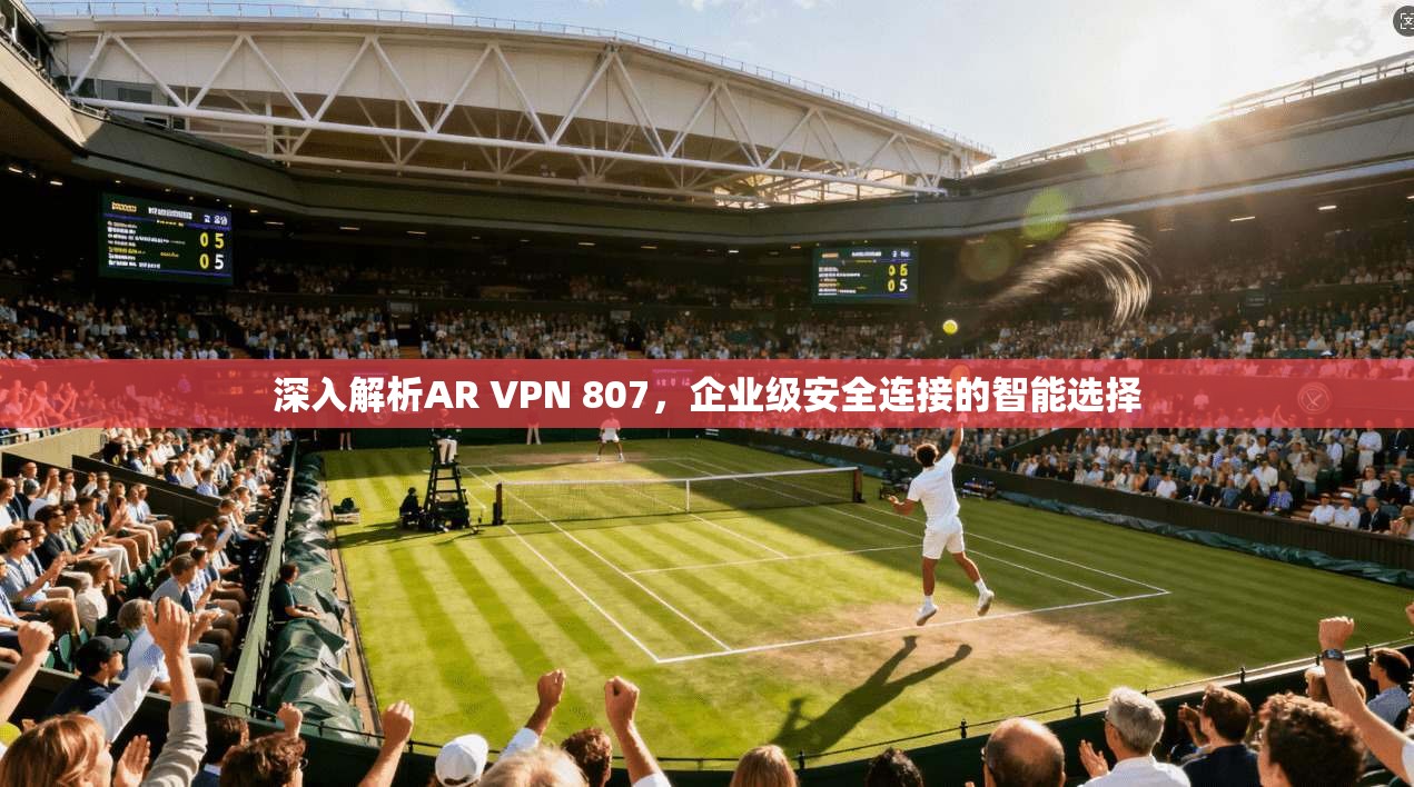 深入解析AR VPN 807，企业级安全连接的智能选择