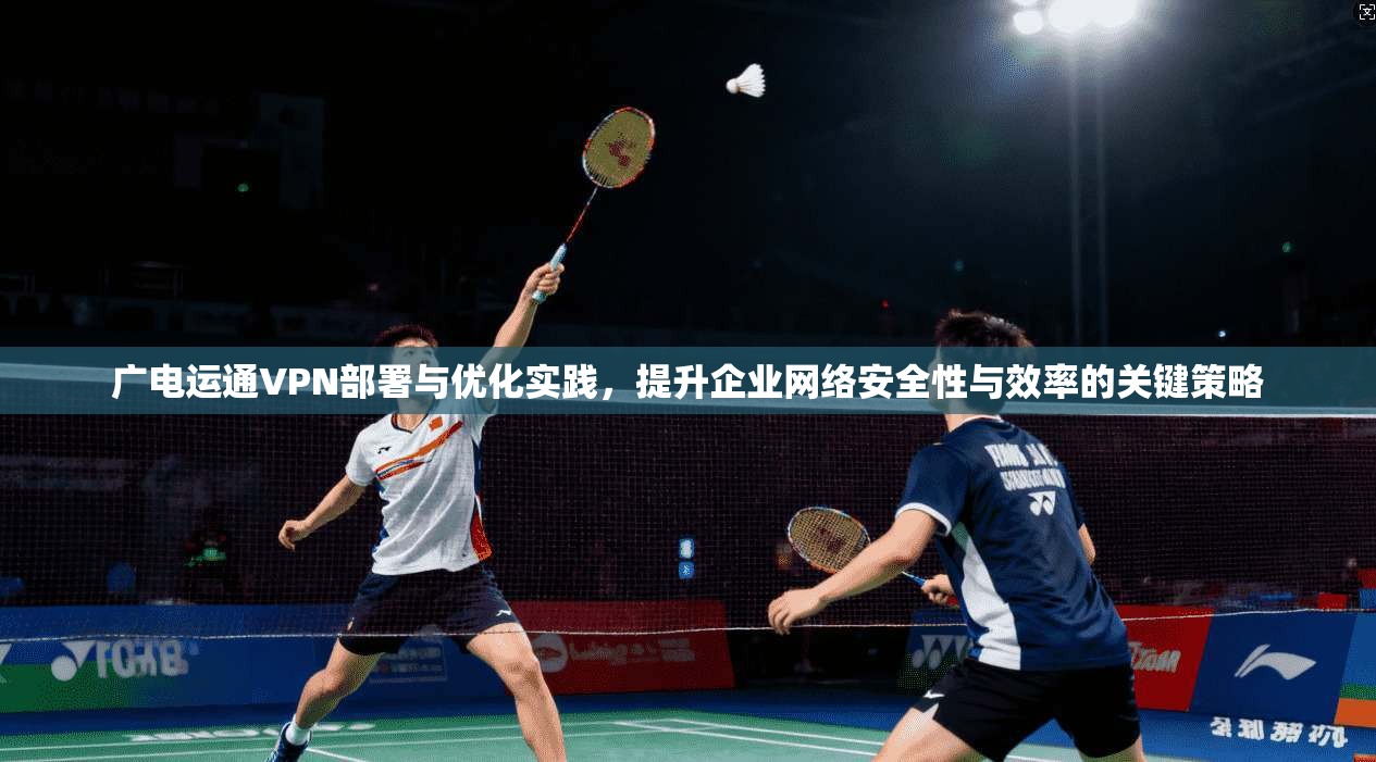 广电运通VPN部署与优化实践，提升企业网络安全性与效率的关键策略