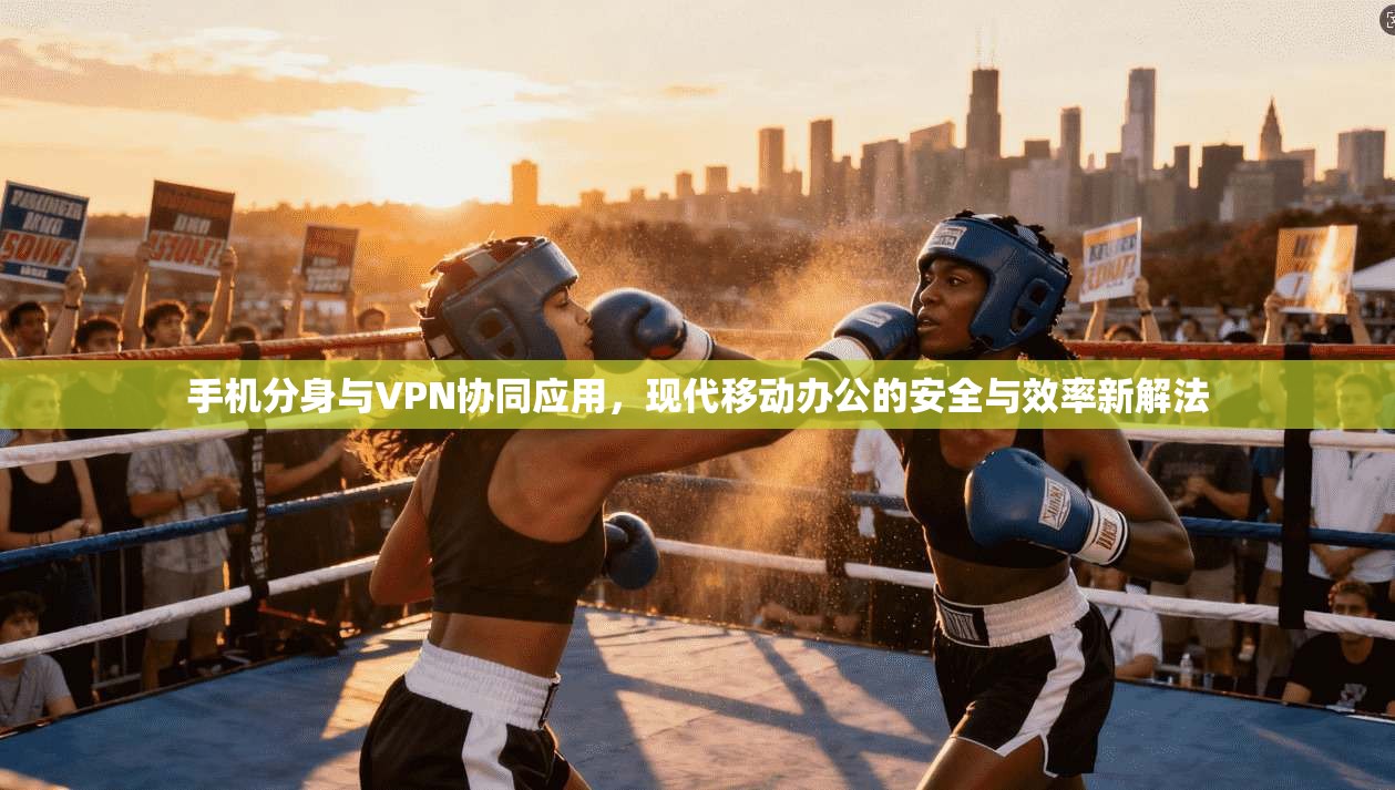 手机分身与VPN协同应用，现代移动办公的安全与效率新解法