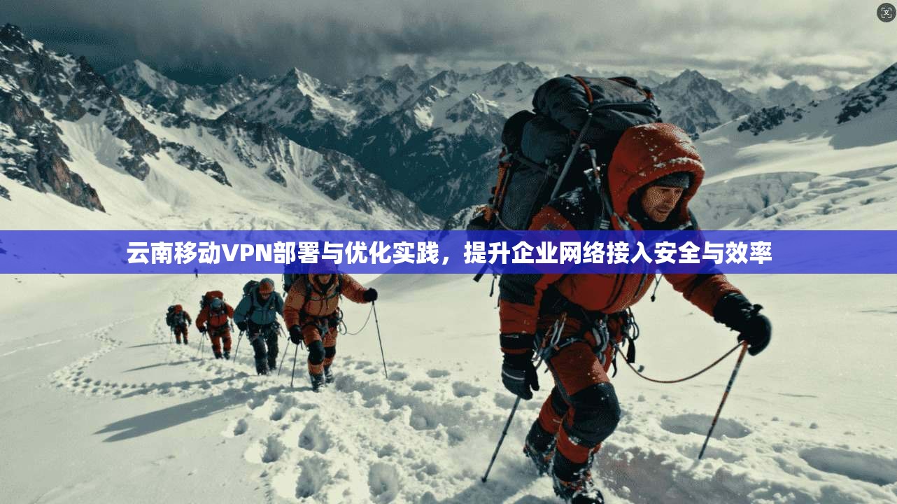 云南移动VPN部署与优化实践，提升企业网络接入安全与效率