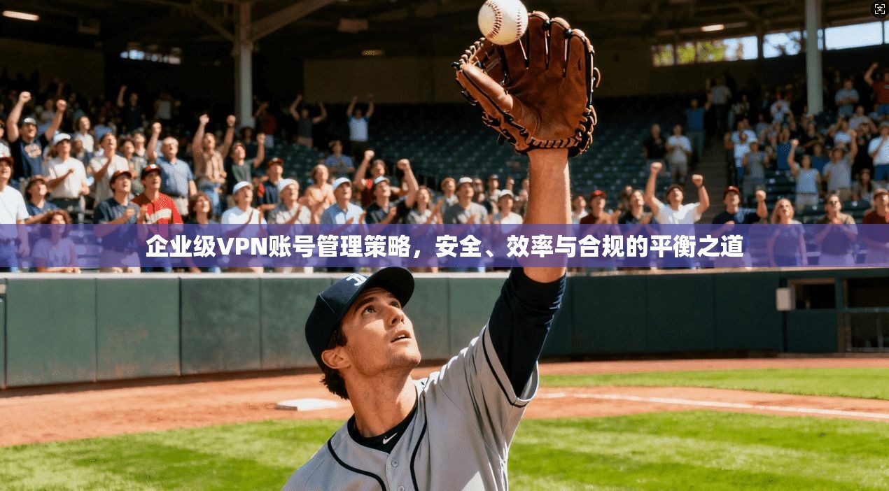 企业级VPN账号管理策略，安全、效率与合规的平衡之道