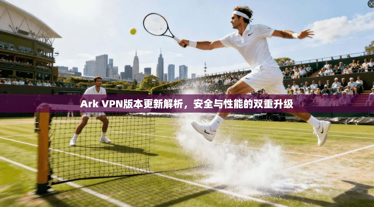 Ark VPN版本更新解析，安全与性能的双重升级