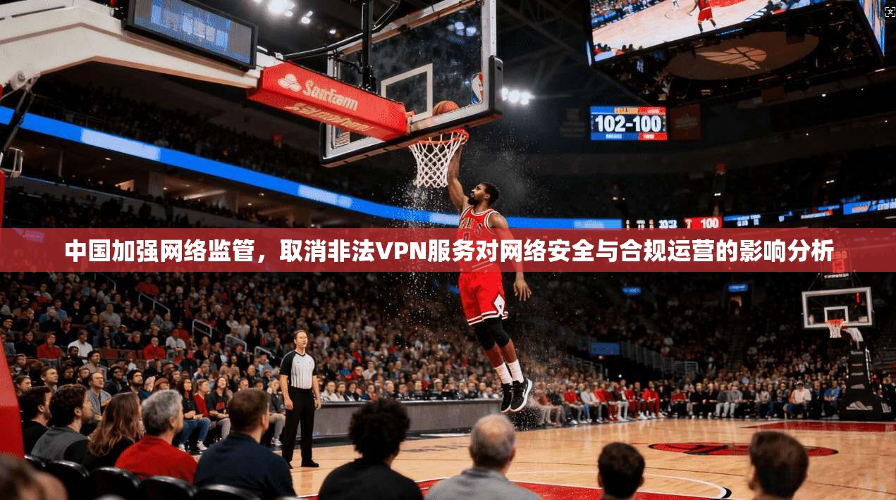 中国加强网络监管，取消非法VPN服务对网络安全与合规运营的影响分析