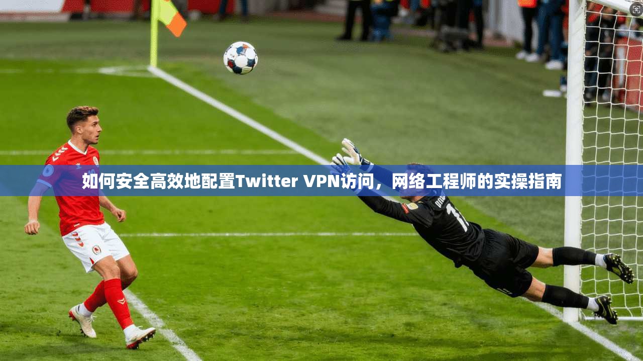 如何安全高效地配置Twitter VPN访问,网络工程师的实操指南 如何安全高效地配置Twitter VPN访问,网络工程师的实操指南