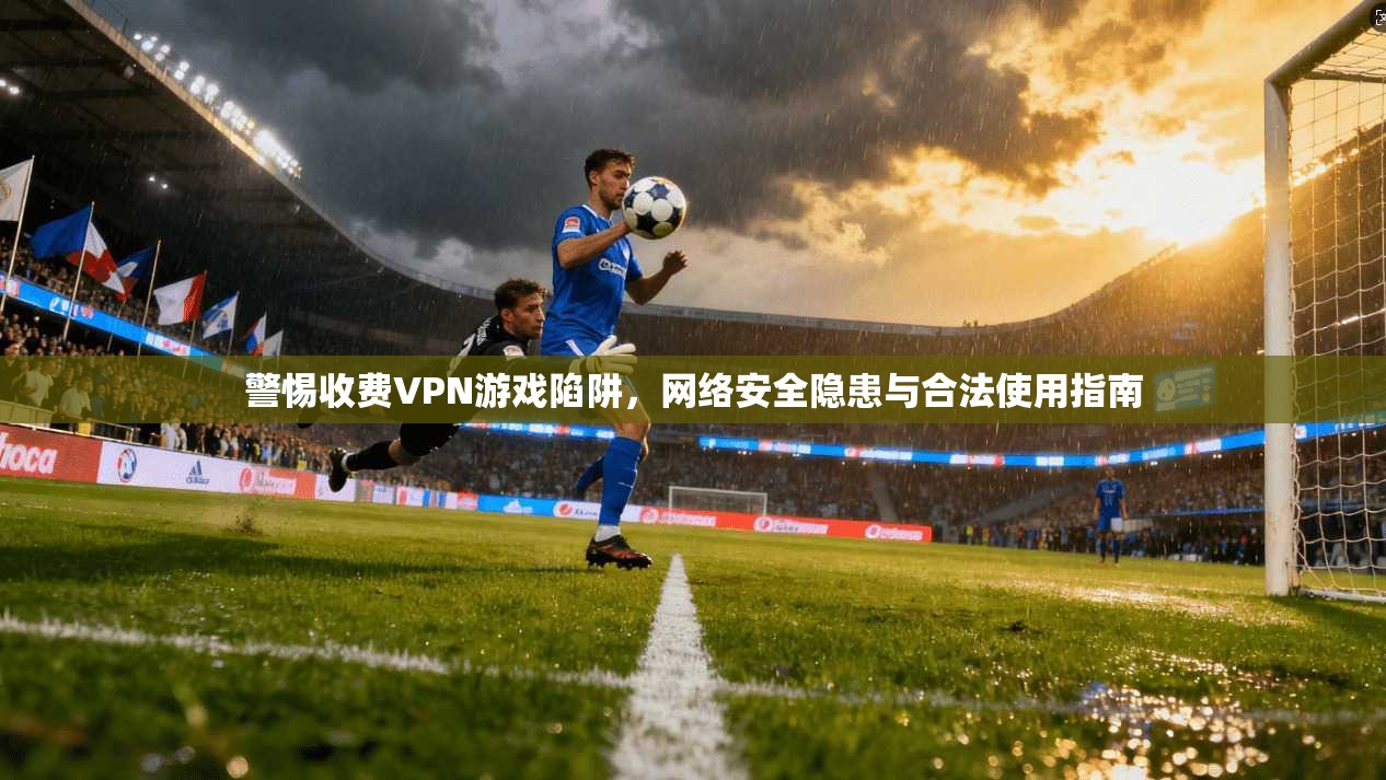 警惕收费VPN游戏陷阱，网络安全隐患与合法使用指南