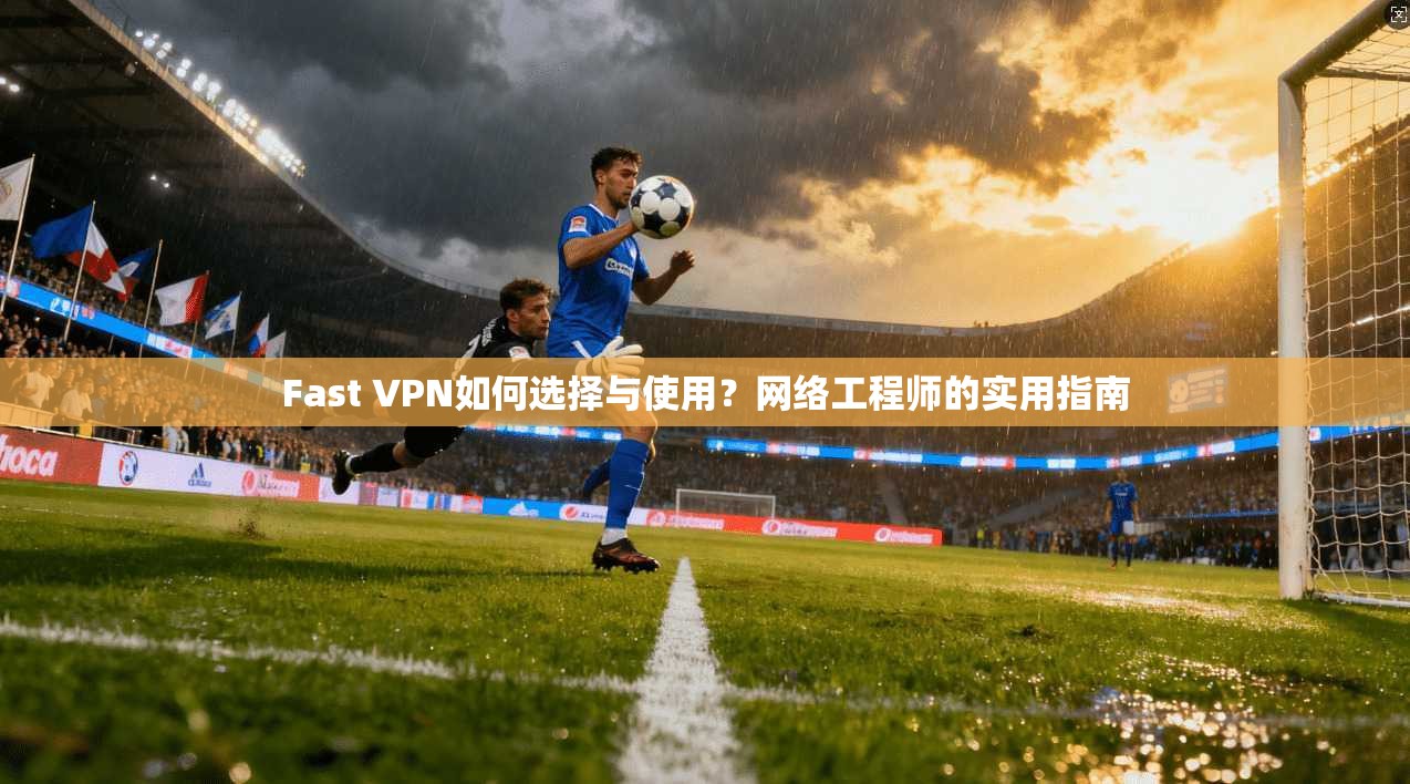 Fast VPN如何选择与使用？网络工程师的实用指南