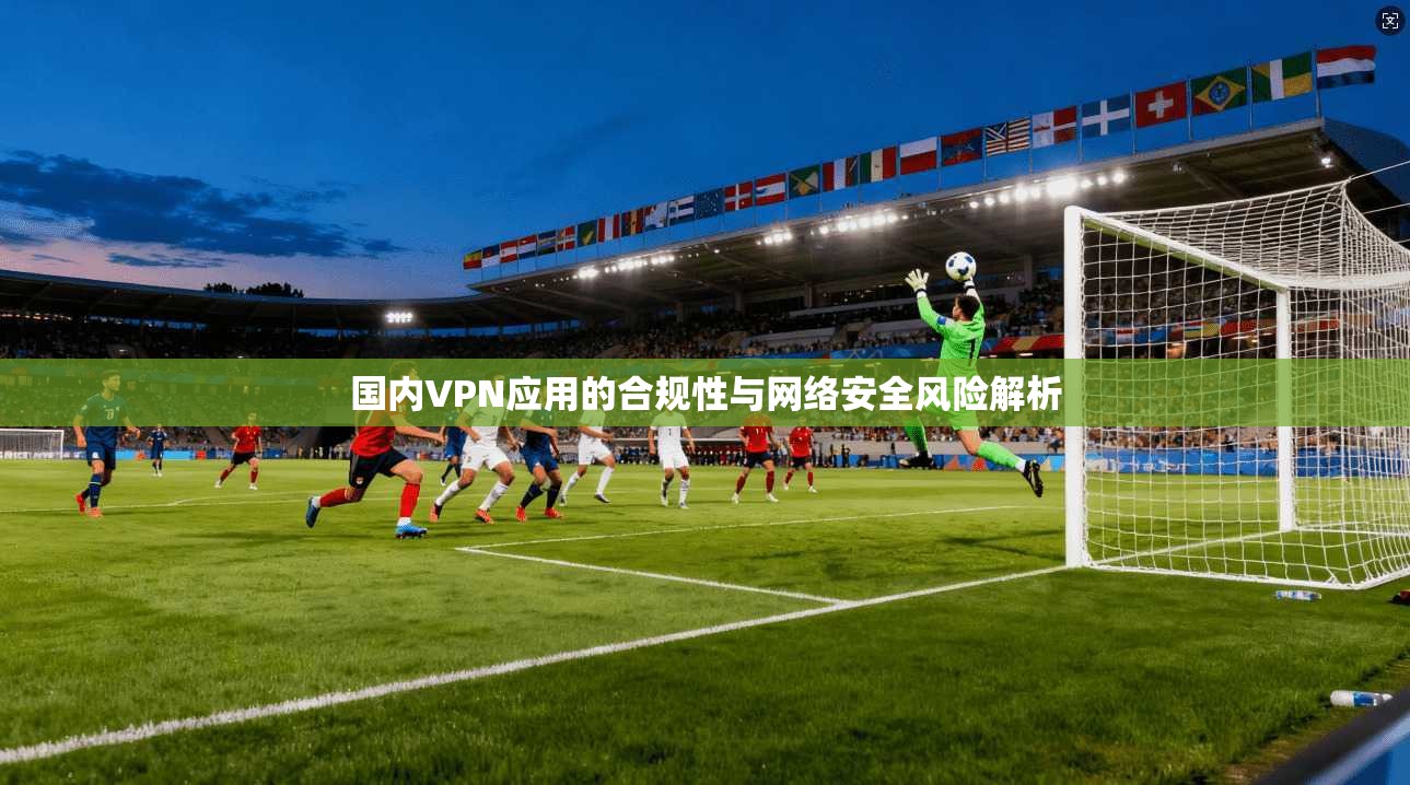 国内VPN应用的合规性与网络安全风险解析
