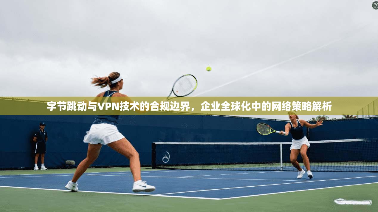 字节跳动与VPN技术的合规边界，企业全球化中的网络策略解析