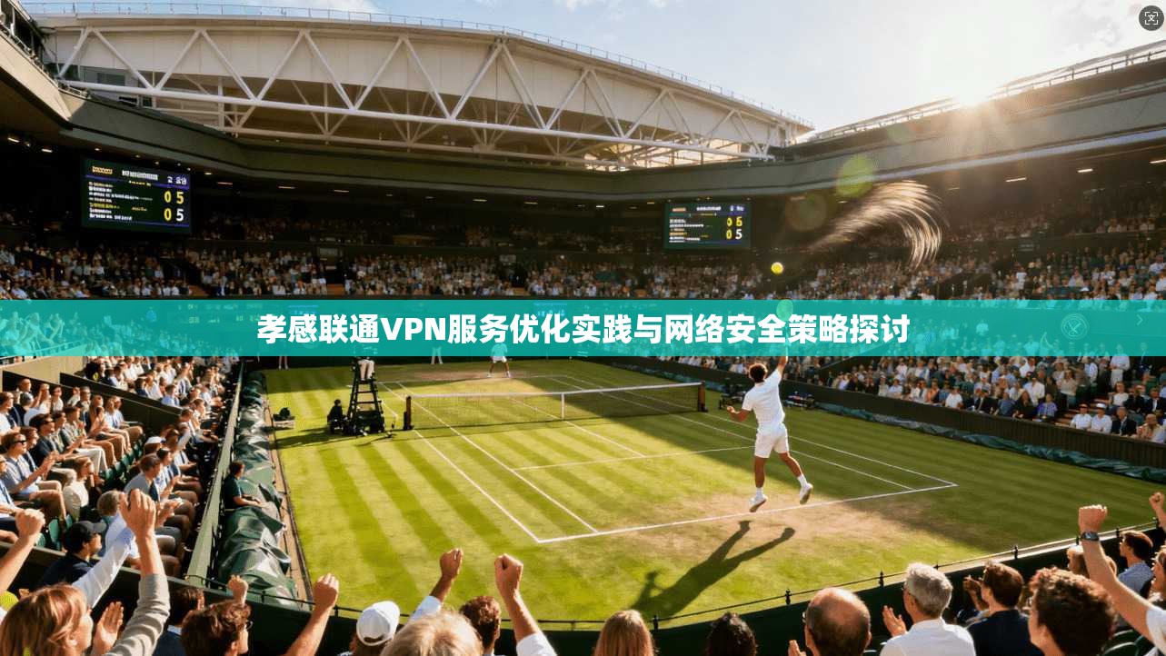 孝感联通VPN服务优化实践与网络安全策略探讨